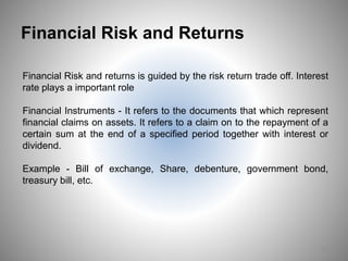 Financial Risk and Returns
Financial Risk and returns is guided by the risk return trade off. Interest
rate plays a important role
Financial Instruments - It refers to the documents that which represent
financial claims on assets. It refers to a claim on to the repayment of a
certain sum at the end of a specified period together with interest or
dividend.
Example - Bill of exchange, Share, debenture, government bond,
treasury bill, etc.
12
 