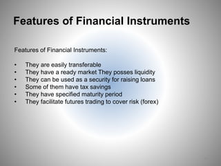 Features of Financial Instruments
Features of Financial Instruments:
• They are easily transferable
• They have a ready market They posses liquidity
• They can be used as a security for raising loans
• Some of them have tax savings
• They have specified maturity period
• They facilitate futures trading to cover risk (forex)
13
 