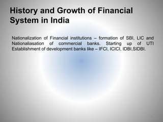 History and Growth of Financial
System in India
Nationalization of Financial institutions – formation of SBI, LIC and
Nationaliasation of commercial banks. Starting up of UTI
Establishment of development banks like – IFCI, ICICI, IDBI,SIDBI.
14
 