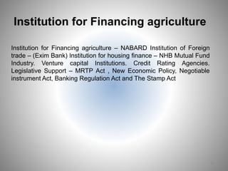 Institution for Financing agriculture
Institution for Financing agriculture – NABARD Institution of Foreign
trade – (Exim Bank) Institution for housing finance – NHB Mutual Fund
Industry. Venture capital Institutions. Credit Rating Agencies.
Legislative Support – MRTP Act , New Economic Policy, Negotiable
instrument Act, Banking Regulation Act and The Stamp Act
15
 