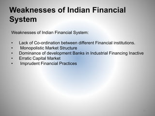 Weaknesses of Indian Financial
System
Weaknesses of Indian Financial System:
• Lack of Co-ordination between different Financial institutions.
• Monopolistic Market Structure
• Dominance of development Banks in Industrial Financing Inactive
• Erratic Capital Market
• Imprudent Financial Practices
16
 