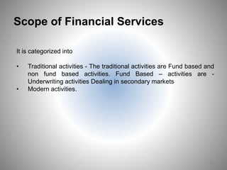 Scope of Financial Services
It is categorized into
• Traditional activities - The traditional activities are Fund based and
non fund based activities. Fund Based – activities are -
Underwriting activities Dealing in secondary markets
• Modern activities.
18
 