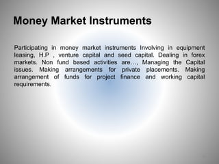 Money Market Instruments
Participating in money market instruments Involving in equipment
leasing, H.P , venture capital and seed capital. Dealing in forex
markets. Non fund based activities are…, Managing the Capital
issues. Making arrangements for private placements. Making
arrangement of funds for project finance and working capital
requirements.
19
 