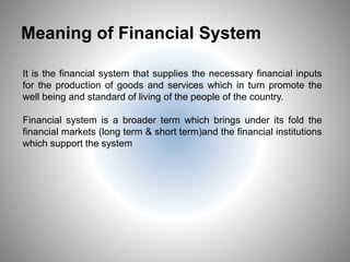 Meaning of Financial System
It is the financial system that supplies the necessary financial inputs
for the production of goods and services which in turn promote the
well being and standard of living of the people of the country.
Financial system is a broader term which brings under its fold the
financial markets (long term & short term)and the financial institutions
which support the system
2
 