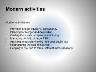 Modern activities
Modern activities are
• Providing project advisory / consultancy
• Planning for Merger and Acquisition
• Guiding Corporate in capital restructuring
• Managing portfolio of large PSU
• Assisting in establishing the right debt-equity mix
• Restructuring the sick companies
• Hedging of risk due to forex / interest rates variations
20
 