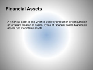 Financial Assets
A Financial asset is one which is used for production or consumption
or for future creation of assets. Types of Financial assets Marketable
assets Non marketable assets
5
 