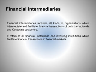Financial intermediaries
Financial intermediaries includes all kinds of organizations which
intermediate and facilitate financial transactions of both the Indivuals
and Corporate customers.
It refers to all financial institutions and investing institutions which
facilitate financial transactions in financial markets.
6
 