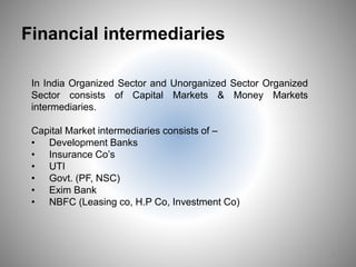 Financial intermediaries
7
In India Organized Sector and Unorganized Sector Organized
Sector consists of Capital Markets & Money Markets
intermediaries.
Capital Market intermediaries consists of –
• Development Banks
• Insurance Co’s
• UTI
• Govt. (PF, NSC)
• Exim Bank
• NBFC (Leasing co, H.P Co, Investment Co)
 