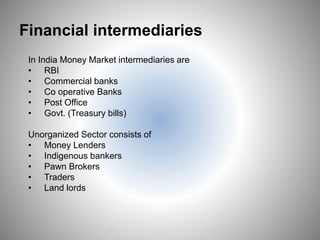 Financial intermediaries
8
In India Money Market intermediaries are
• RBI
• Commercial banks
• Co operative Banks
• Post Office
• Govt. (Treasury bills)
Unorganized Sector consists of
• Money Lenders
• Indigenous bankers
• Pawn Brokers
• Traders
• Land lords
 