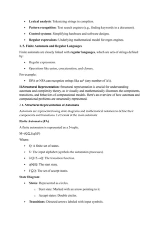  Lexical analysis: Tokenizing strings in compilers.
 Pattern recognition: Text search engines (e.g., finding keywords in a document).
 Control systems: Simplifying hardware and software designs.
 Regular expressions: Underlying mathematical model for regex engines.
1. 5. Finite Automata and Regular Languages
Finite automata are closely linked with regular languages, which are sets of strings defined
by:
 Regular expressions.
 Operations like union, concatenation, and closure.
For example:
 DFA or NFA can recognize strings like aa* (any number of 'a's).
II.Structural Representation: Structural representation is crucial for understanding
automata and complexity theory, as it visually and mathematically illustrates the components,
transitions, and behaviors of computational models. Here's an overview of how automata and
computational problems are structurally represented.
2.1. Structural Representation of Automata
Automata are represented using state diagrams and mathematical notation to define their
components and transitions. Let’s look at the main automata:
Finite Automata (FA)
A finite automaton is represented as a 5-tuple:
M=(Q,Σ,δ,q0,F)
Where:
 Q: A finite set of states.
 Σ: The input alphabet (symbols the automaton processes).
 δ:Q×Σ→Q: The transition function.
 q0∈Q: The start state.
 F⊆Q: The set of accept states.
State Diagram:
 States: Represented as circles.
o Start state: Marked with an arrow pointing to it.
o Accept states: Double circles.
 Transitions: Directed arrows labeled with input symbols.
 