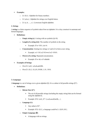  Examples:
o Σ={0,1}: Alphabet for binary numbers.
o Σ={a,b,c}: Alphabet for strings over English letters.
o Σ={a, b, …, z }: Lowercase English alphabet.
2. Strings
A string is a finite sequence of symbols taken from an alphabet. It is a key construct in automata and
formal languages.
 Definitions:
o Empty string (ε): A string with no symbols (∣ε∣=0).
o Length of a string (∣w∣): The number of symbols in the string.
 Example: If w=1011, ∣w∣=4.
o Concatenation: Joining two strings w1 and w2 to form a new string.
 Example: w1=101,w2=01⇒w1w2=10101.
o Powers of a string: Repeated concatenation.
 Example: If w=ab, w3=ababab.
 Examples of Strings:
o Over Σ={a,b}: a,b,ab,aab,bbb.
o Over Σ={0,1}: 0,1,01,10100, 1, 01, 1010.
3. Languages
A language is a set of strings over a given alphabet (Σ). It is a subset of all possible strings (Σ∗
).
 Definitions:
o Kleene Star (Σ∗
):
 The set of all possible strings (including the empty string) that can be formed
using the alphabet Σ.
 Example: If Σ={a,b}, Σ∗
={ε,a,b,aa,ab,ba,bb,...}.
o Language (L):
 Any subset of Σ∗
.
 Example: If Σ={0,1}, a language could be L={0,01,101}.
o Empty Language (∅):
 A language with no strings.
 