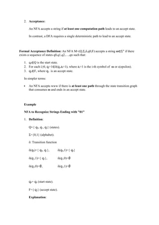 2. Acceptance:
An NFA accepts a string if at least one computation path leads to an accept state.
In contrast, a DFA requires a single deterministic path to lead to an accept state.
Formal Acceptance Definition: An NFA M=(Q,Σ,δ,q0,F) accepts a string ω∈Σ∗
if there
exists a sequence of states q0,q1,q2,…,qn such that:
1. q0∈Q is the start state.
2. For each i≥0, qi+1∈δ(qi,ai+1), where ai+1 is the i-th symbol of ω or ε(epsilon).
3. qn∈F, where qn is an accept state.
In simpler terms:
 An NFA accepts www if there is at least one path through the state transition graph
that consumes ω and ends in an accept state.
Example
NFA to Recognize Strings Ending with "01"
1. Definition:
Q={ q0, q1, q2} (states).
Σ={0,1} (alphabet).
δ: Transition function
δ(q0)={ q0, q1}, δ(q0,1)={ q0}
δ(q1,1)={ q2}, δ(q1,0)=∅
δ(q2,0)=∅, δ(q2,1)=∅
q0= q0 (start state).
F={ q2} (accept state).
Explanation:
 
