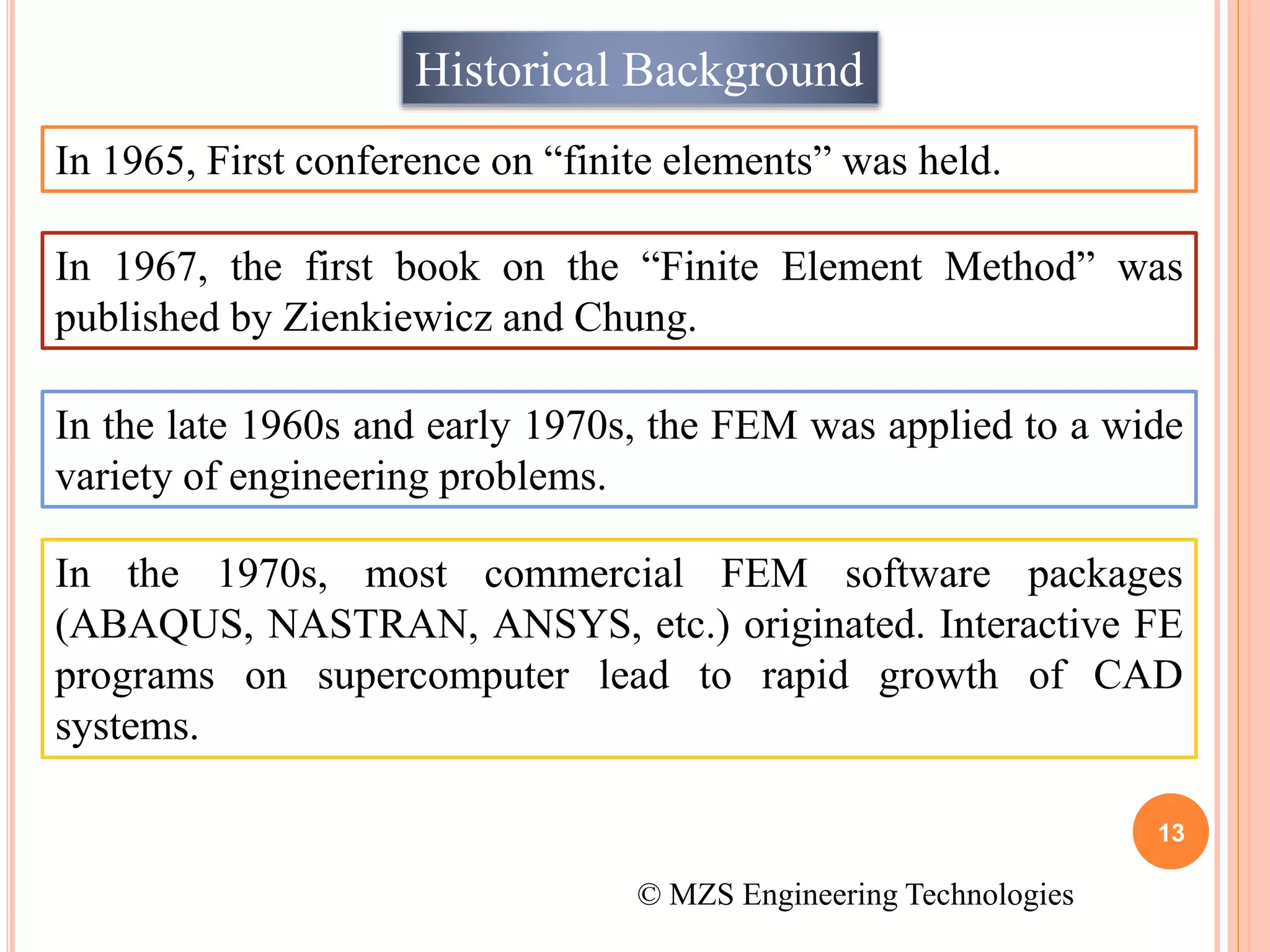 13
Historical Background
In 1965, First conference on “finite elements” was held.
In 1967, the first book on the “Finite Element Method” was
published by Zienkiewicz and Chung.
In the late 1960s and early 1970s, the FEM was applied to a wide
variety of engineering problems.
In the 1970s, most commercial FEM software packages
(ABAQUS, NASTRAN, ANSYS, etc.) originated. Interactive FE
programs on supercomputer lead to rapid growth of CAD
systems.
© MZS Engineering Technologies
 