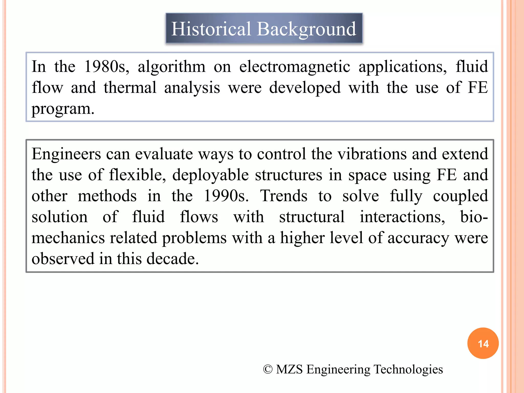 14
Historical Background
In the 1980s, algorithm on electromagnetic applications, fluid
flow and thermal analysis were developed with the use of FE
program.
Engineers can evaluate ways to control the vibrations and extend
the use of flexible, deployable structures in space using FE and
other methods in the 1990s. Trends to solve fully coupled
solution of fluid flows with structural interactions, bio-
mechanics related problems with a higher level of accuracy were
observed in this decade.
© MZS Engineering Technologies
 