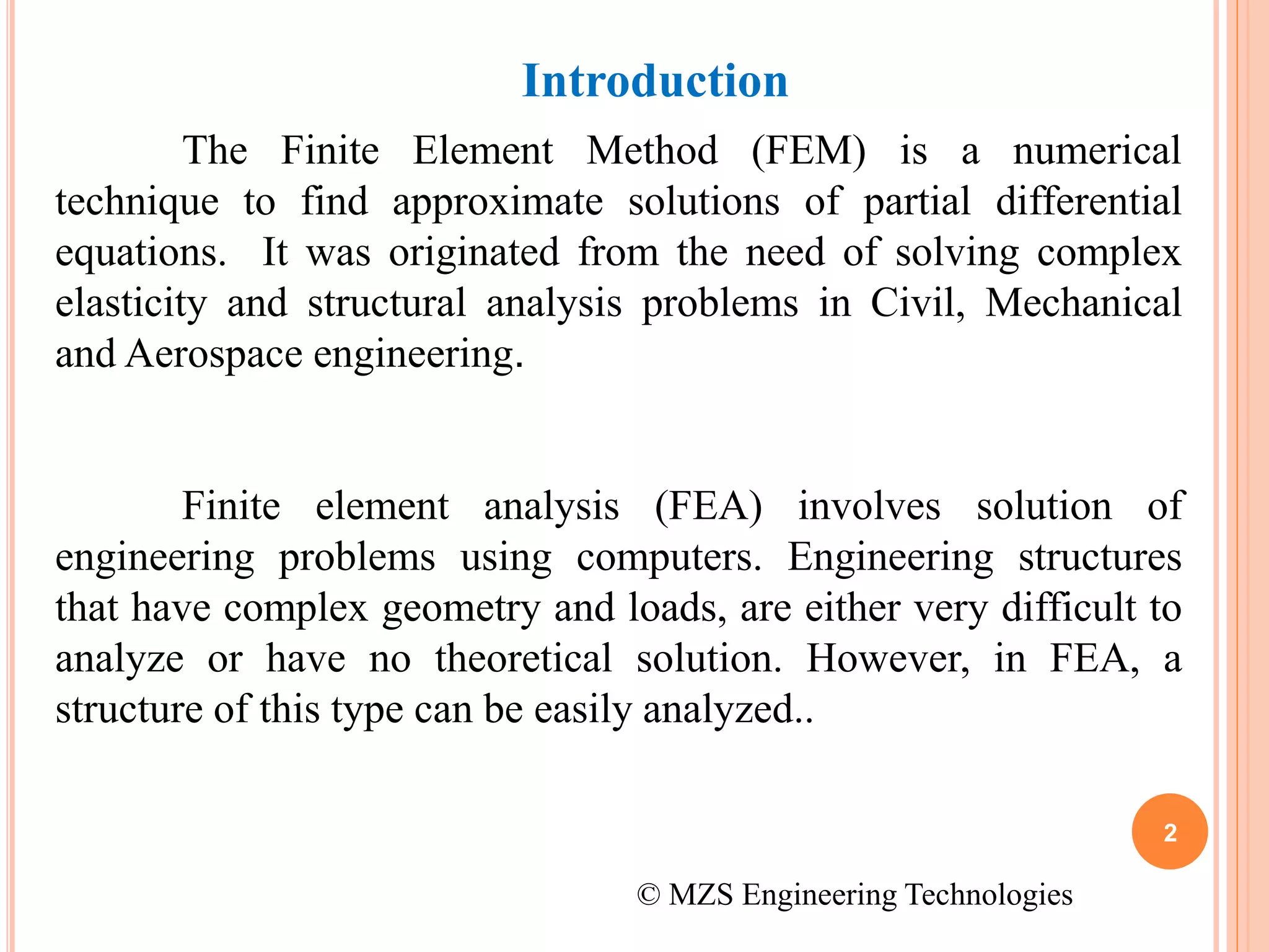 Introduction
The Finite Element Method (FEM) is a numerical
technique to find approximate solutions of partial differential
equations. It was originated from the need of solving complex
elasticity and structural analysis problems in Civil, Mechanical
and Aerospace engineering.
Finite element analysis (FEA) involves solution of
engineering problems using computers. Engineering structures
that have complex geometry and loads, are either very difficult to
analyze or have no theoretical solution. However, in FEA, a
structure of this type can be easily analyzed..
2
© MZS Engineering Technologies
 