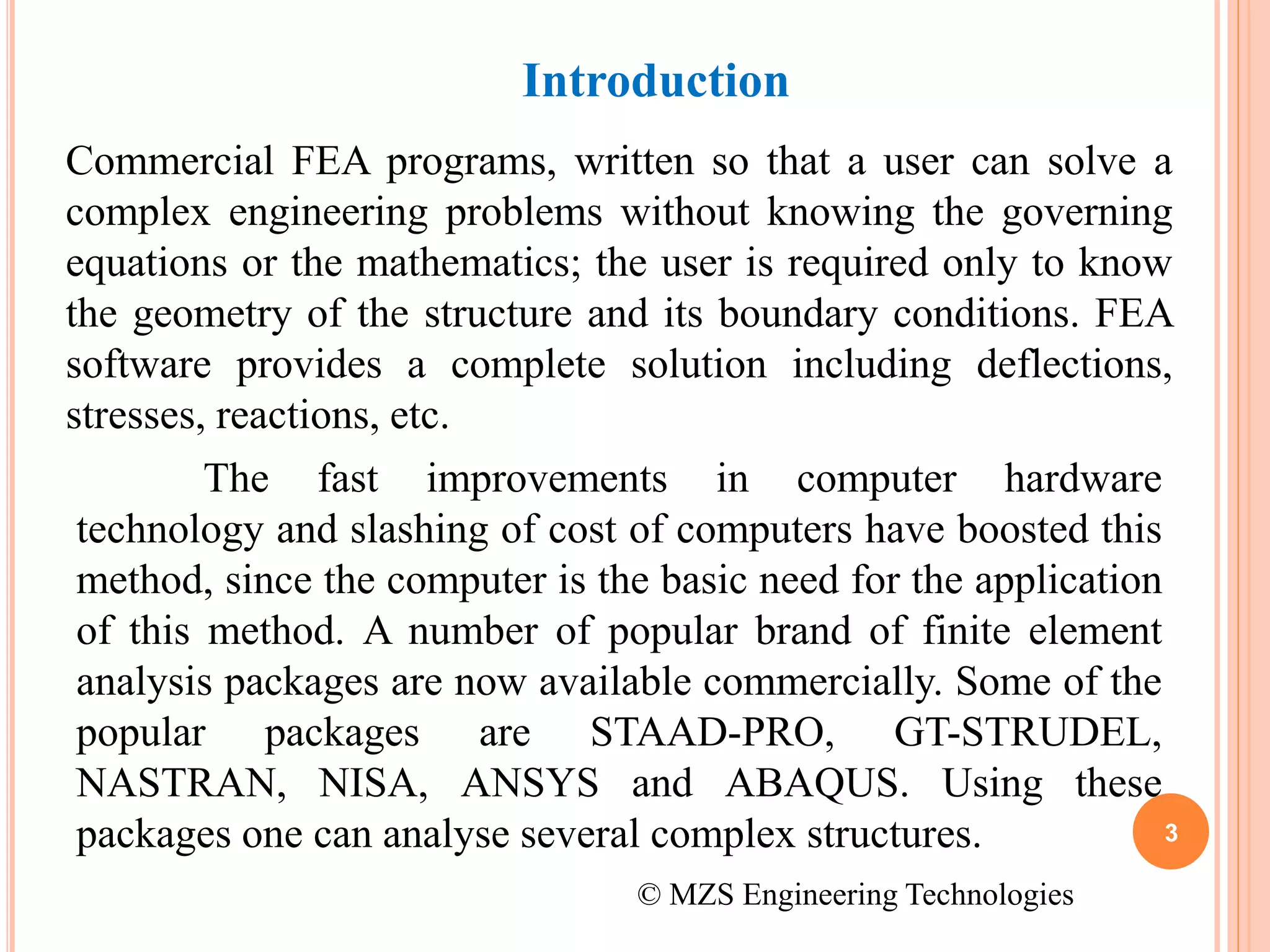 3
Commercial FEA programs, written so that a user can solve a
complex engineering problems without knowing the governing
equations or the mathematics; the user is required only to know
the geometry of the structure and its boundary conditions. FEA
software provides a complete solution including deflections,
stresses, reactions, etc.
Introduction
The fast improvements in computer hardware
technology and slashing of cost of computers have boosted this
method, since the computer is the basic need for the application
of this method. A number of popular brand of finite element
analysis packages are now available commercially. Some of the
popular packages are STAAD-PRO, GT-STRUDEL,
NASTRAN, NISA, ANSYS and ABAQUS. Using these
packages one can analyse several complex structures.
© MZS Engineering Technologies
 