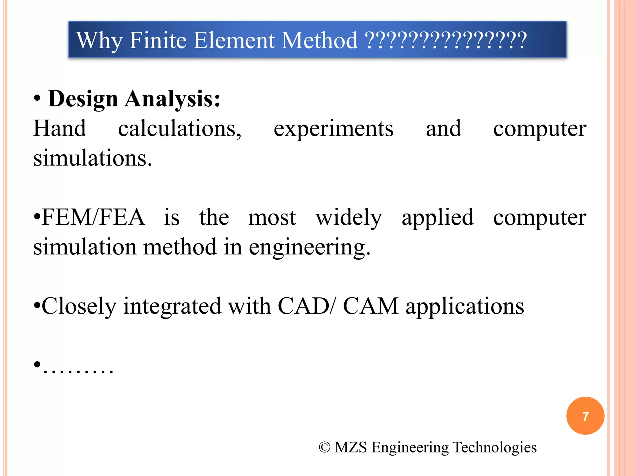 7
© MZS Engineering Technologies
Why Finite Element Method ???????????????
• Design Analysis:
Hand calculations, experiments and computer
simulations.
•FEM/FEA is the most widely applied computer
simulation method in engineering.
•Closely integrated with CAD/ CAM applications
•………
 