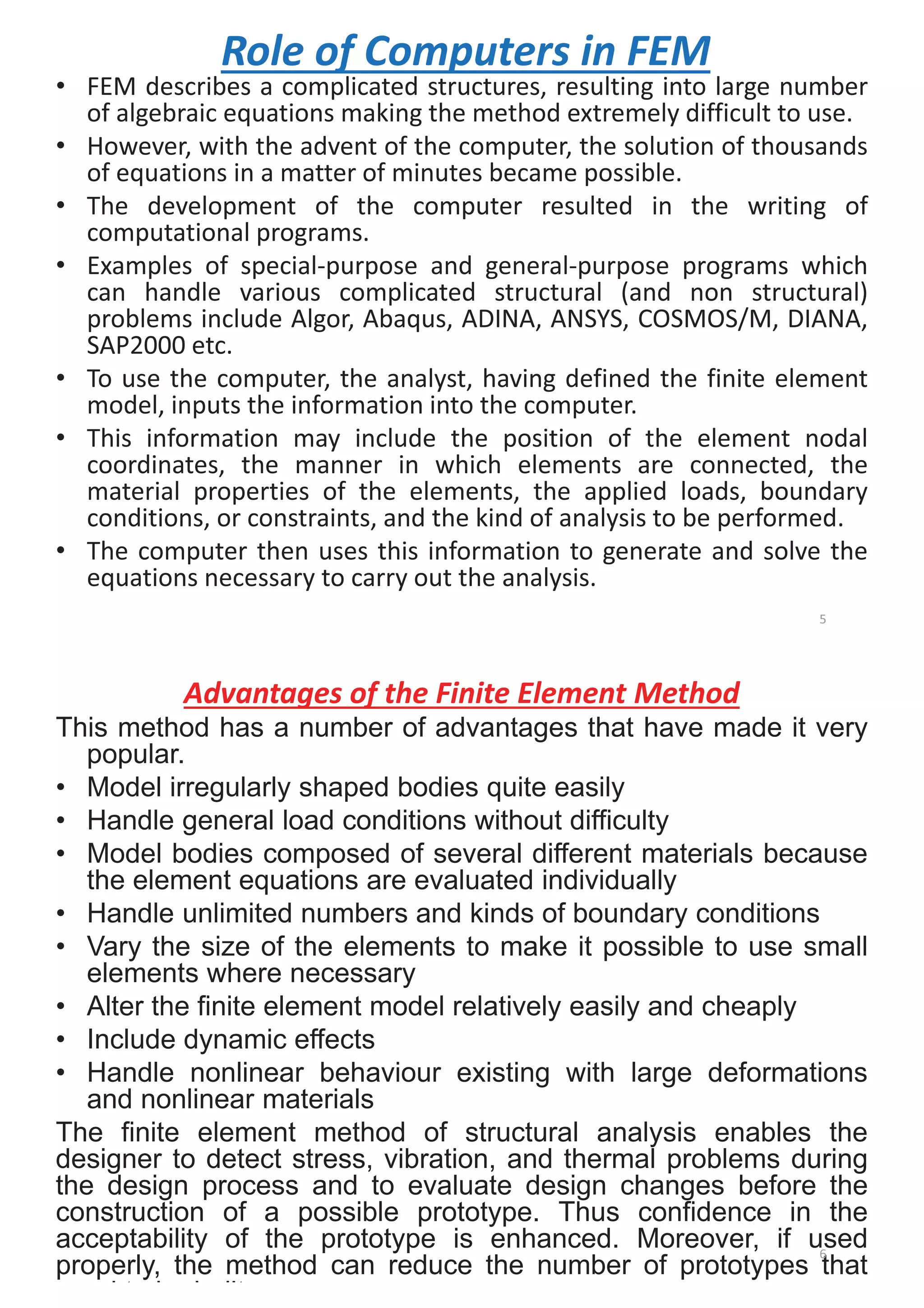 Role of Computers in FEM
• FEM describes a complicated structures, resulting into large number
of algebraic equations making the method extremely difficult to use.
• However, with the advent of the computer, the solution of thousands
of equations in a matter of minutes became possible.
• The development of the computer resulted in the writing of
computational programs.
• Examples of special-purpose and general-purpose programs which
can handle various complicated structural (and non structural)
problems include Algor, Abaqus, ADINA, ANSYS, COSMOS/M, DIANA,
SAP2000 etc.
• To use the computer, the analyst, having defined the finite element
model, inputs the information into the computer.
• This information may include the position of the element nodal
coordinates, the manner in which elements are connected, the
material properties of the elements, the applied loads, boundary
conditions, or constraints, and the kind of analysis to be performed.
• The computer then uses this information to generate and solve the
equations necessary to carry out the analysis.
5
Advantages of the Finite Element Method
This method has a number of advantages that have made it very
popular.
• Model irregularly shaped bodies quite easily
• Handle general load conditions without difficulty
• Model bodies composed of several different materials because
the element equations are evaluated individually
• Handle unlimited numbers and kinds of boundary conditions
• Vary the size of the elements to make it possible to use small
elements where necessary
• Alter the finite element model relatively easily and cheaply
• Include dynamic effects
• Handle nonlinear behaviour existing with large deformations
and nonlinear materials
The finite element method of structural analysis enables the
designer to detect stress, vibration, and thermal problems during
the design process and to evaluate design changes before the
construction of a possible prototype. Thus confidence in the
acceptability of the prototype is enhanced. Moreover, if used
properly, the method can reduce the number of prototypes that
d t b b ilt
6
 