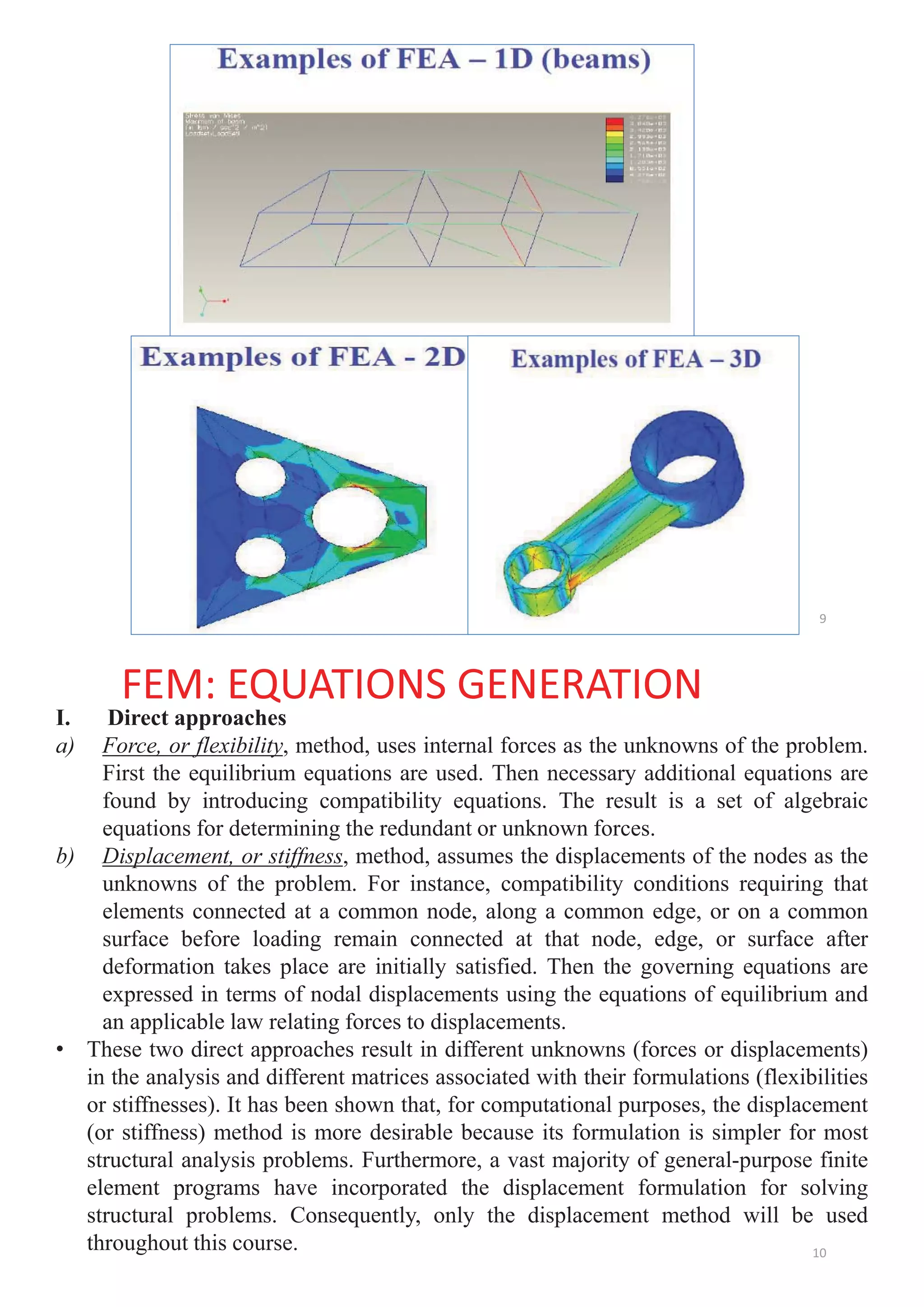 9
FEM: EQUATIONS GENERATION
I. Direct approaches
a) Force, or flexibility, method, uses internal forces as the unknowns of the problem.
First the equilibrium equations are used. Then necessary additional equations are
found by introducing compatibility equations. The result is a set of algebraic
equations for determining the redundant or unknown forces.
b) Displacement, or stiffness, method, assumes the displacements of the nodes as the
unknowns of the problem. For instance, compatibility conditions requiring that
elements connected at a common node, along a common edge, or on a common
surface before loading remain connected at that node, edge, or surface after
deformation takes place are initially satisfied. Then the governing equations are
expressed in terms of nodal displacements using the equations of equilibrium and
an applicable law relating forces to displacements.
• These two direct approaches result in different unknowns (forces or displacements)
in the analysis and different matrices associated with their formulations (flexibilities
or stiffnesses). It has been shown that, for computational purposes, the displacement
(or stiffness) method is more desirable because its formulation is simpler for most
structural analysis problems. Furthermore, a vast majority of general-purpose finite
element programs have incorporated the displacement formulation for solving
structural problems. Consequently, only the displacement method will be used
throughout this course. 10
 