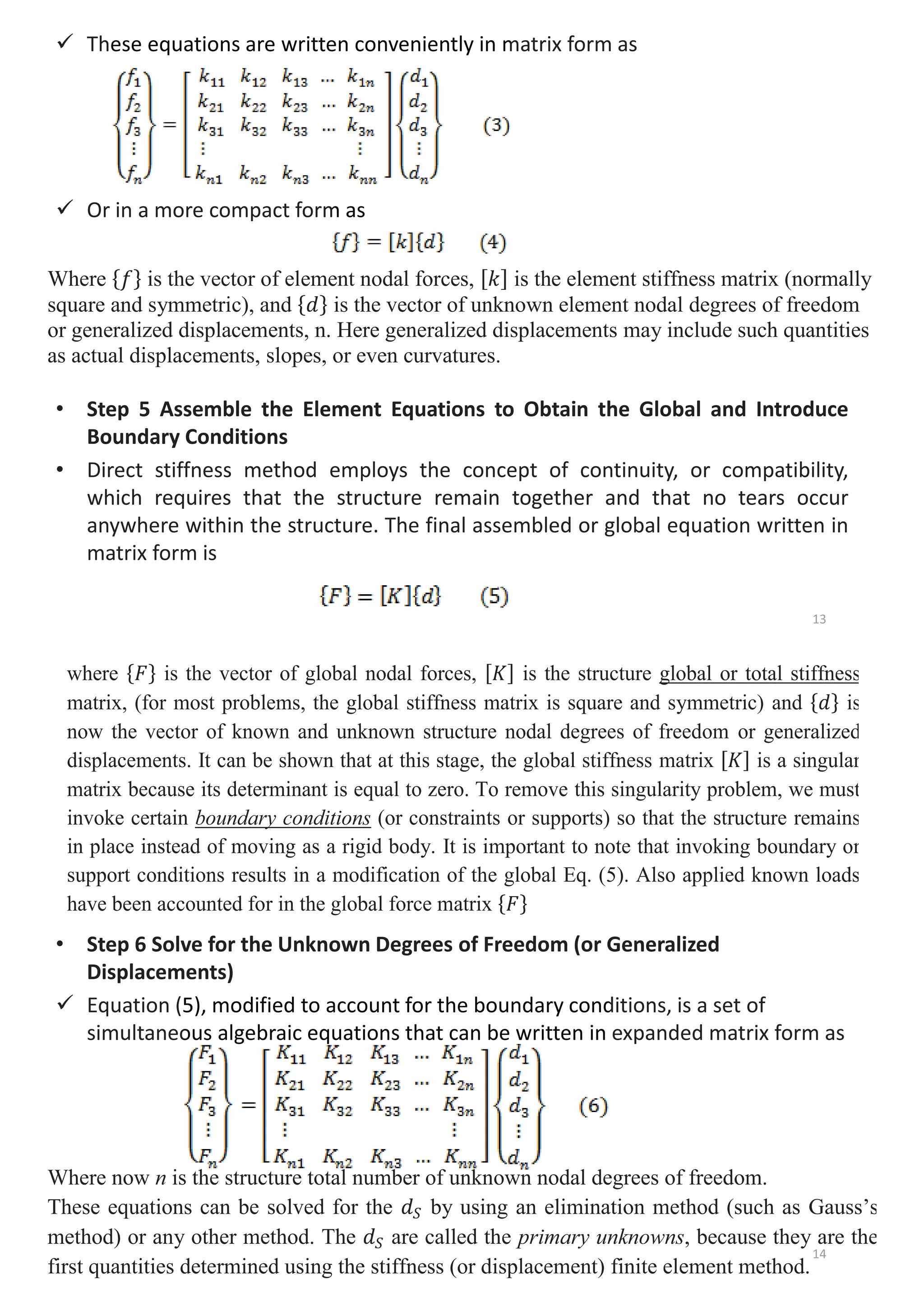 9 These equations are written conveniently in matrix form as
9 Or in a more compact form as
• Step 5 Assemble the Element Equations to Obtain the Global and Introduce
Boundary Conditions
• Direct stiffness method employs the concept of continuity, or compatibility,
which requires that the structure remain together and that no tears occur
anywhere within the structure. The final assembled or global equation written in
matrix form is
ese equations are written conveniently in m
m as
Where ሼ݂ሽ is the vector of element nodal forces, ሾ݇ሿ is the element stiffness matrix (normally
square and symmetric), and ሼ݀ሽ is the vector of unknown element nodal degrees of freedom
or generalized displacements, n. Here generalized displacements may include such quantities
as actual displacements, slopes, or even curvatures.
13
• Step 6 Solve for the Unknown Degrees of Freedom (or Generalized
Displacements)
9 Equation (5), modified to account for the boundary conditions, is a set of
simultaneous algebraic equations that can be written in expanded matrix form as
where ሼ‫ܨ‬ሽ is the vector of global nodal forces, ሾ‫ܭ‬ሿ is the structure global or total stiffness
matrix, (for most problems, the global stiffness matrix is square and symmetric) and ሼ݀ሽ is
now the vector of known and unknown structure nodal degrees of freedom or generalized
displacements. It can be shown that at this stage, the global stiffness matrix ሾ‫ܭ‬ሿ is a singular
matrix because its determinant is equal to zero. To remove this singularity problem, we must
invoke certain boundary conditions (or constraints or supports) so that the structure remains
in place instead of moving as a rigid body. It is important to note that invoking boundary or
support conditions results in a modification of the global Eq. (5). Also applied known loads
have been accounted for in the global force matrix ሼ‫ܨ‬ሽ
5), modified to account for the boundary cond
ous algebraic equations that can be written in
Where now n is the structure total number of unknown nodal degrees of freedom.
These equations can be solved for the ݀ܵ by using an elimination method (such as Gauss’s
method) or any other method. The ݀ܵ are called the primary unknowns, because they are the
first quantities determined using the stiffness (or displacement) finite element method.
14
 