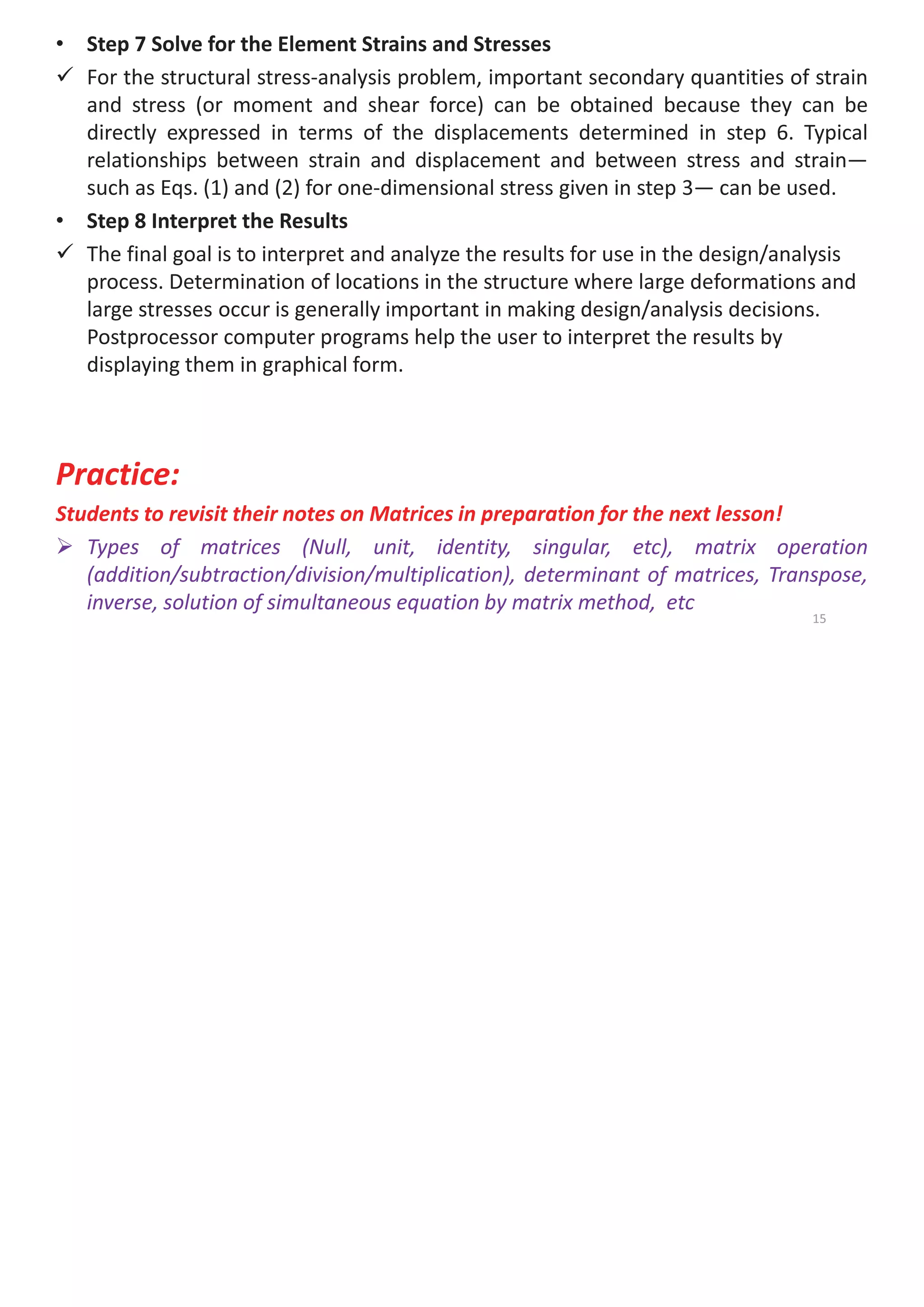 • Step 7 Solve for the Element Strains and Stresses
9 For the structural stress-analysis problem, important secondary quantities of strain
and stress (or moment and shear force) can be obtained because they can be
directly expressed in terms of the displacements determined in step 6. Typical
relationships between strain and displacement and between stress and strain—
such as Eqs. (1) and (2) for one-dimensional stress given in step 3— can be used.
• Step 8 Interpret the Results
9 The final goal is to interpret and analyze the results for use in the design/analysis
process. Determination of locations in the structure where large deformations and
large stresses occur is generally important in making design/analysis decisions.
Postprocessor computer programs help the user to interpret the results by
displaying them in graphical form.
Practice:
Students to revisit their notes on Matrices in preparation for the next lesson!
¾ Types of matrices (Null, unit, identity, singular, etc), matrix operation
(addition/subtraction/division/multiplication), determinant of matrices, Transpose,
inverse, solution of simultaneous equation by matrix method, etc
15
 