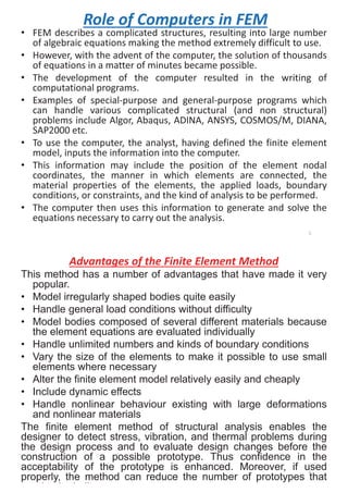 Role of Computers in FEM
• FEM describes a complicated structures, resulting into large number
of algebraic equations making the method extremely difficult to use.
• However, with the advent of the computer, the solution of thousands
of equations in a matter of minutes became possible.
• The development of the computer resulted in the writing of
computational programs.
• Examples of special-purpose and general-purpose programs which
can handle various complicated structural (and non structural)
problems include Algor, Abaqus, ADINA, ANSYS, COSMOS/M, DIANA,
SAP2000 etc.
• To use the computer, the analyst, having defined the finite element
model, inputs the information into the computer.
• This information may include the position of the element nodal
coordinates, the manner in which elements are connected, the
material properties of the elements, the applied loads, boundary
conditions, or constraints, and the kind of analysis to be performed.
• The computer then uses this information to generate and solve the
equations necessary to carry out the analysis.
5
Advantages of the Finite Element Method
This method has a number of advantages that have made it very
popular.
• Model irregularly shaped bodies quite easily
• Handle general load conditions without difficulty
• Model bodies composed of several different materials because
the element equations are evaluated individually
• Handle unlimited numbers and kinds of boundary conditions
• Vary the size of the elements to make it possible to use small
elements where necessary
• Alter the finite element model relatively easily and cheaply
• Include dynamic effects
• Handle nonlinear behaviour existing with large deformations
and nonlinear materials
The finite element method of structural analysis enables the
designer to detect stress, vibration, and thermal problems during
the design process and to evaluate design changes before the
construction of a possible prototype. Thus confidence in the
acceptability of the prototype is enhanced. Moreover, if used
properly, the method can reduce the number of prototypes that
d t b b ilt
6
 