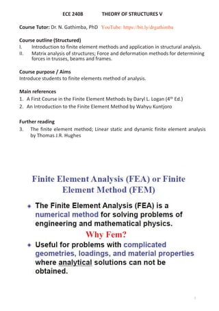ECE 2408 THEORY OF STRUCTURES V
Course Tutor: Dr. N. Gathimba, PhD
Course outline (Structured)
I. Introduction to finite element methods and application in structural analysis.
II. Matrix analysis of structures; Force and deformation methods for determining
forces in trusses, beams and frames.
Course purpose / Aims
Introduce students to finite elements method of analysis.
Main references
1. A First Course in the Finite Element Methods by Daryl L. Logan (4th Ed.)
2. An Introduction to the Finite Element Method by Wahyu Kuntjoro
Further reading
3. The finite element method; Linear static and dynamic finite element analysis
by Thomas J.R. Hughes
Why Fem?
2
YouTube: https://bit.ly/drgathimba
 