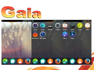 Gaia is the user interface level of Firefox OS.
Everything that appears on the screen after Firefox OS
starts up is drawn by Gaia, including the lock screen,
home screen, dialer, and other applications.
Gaia is written entirely in HTML, CSS, and JavaScript. Its
only interface to the underlying operating system and
hardware is through standard Web APIs, which are
implemented by Gecko.
 