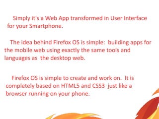Simply it's a Web App transformed in User Interface
for your Smartphone.
The idea behind Firefox OS is simple: building apps for
the mobile web using exactly the same tools and
languages as the desktop web.
Firefox OS is simple to create and work on. It is
completely based on HTML5 and CSS3 just like a
browser running on your phone.
 