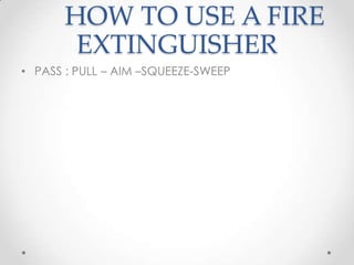 HOW TO USE A FIRE
        EXTINGUISHER
• PASS : PULL – AIM –SQUEEZE-SWEEP
 