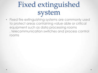 Fixed extinguished
             system
• Fixed fire extinguishing systems are commonly used
  to protect areas containing value able or critical
  equipment such as data processing rooms
  , telecommunication switches and process control
  rooms
 