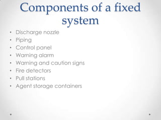 Components of a fixed
          system
•   Discharge nozzle
•   Piping
•   Control panel
•   Warning alarm
•   Warning and caution signs
•   Fire detectors
•   Pull stations
•   Agent storage containers
 