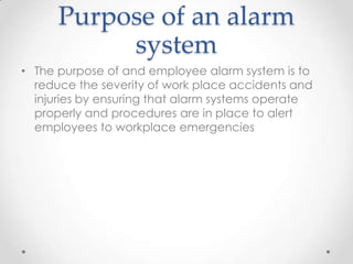 Purpose of an alarm
           system
• The purpose of and employee alarm system is to
  reduce the severity of work place accidents and
  injuries by ensuring that alarm systems operate
  properly and procedures are in place to alert
  employees to workplace emergencies
 