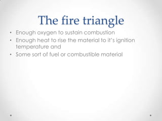 The fire triangle
• Enough oxygen to sustain combustion
• Enough heat to rise the material to it’s ignition
  temperature and
• Some sort of fuel or combustible material
 