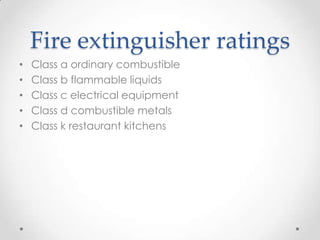 Fire extinguisher ratings
•   Class a ordinary combustible
•   Class b flammable liquids
•   Class c electrical equipment
•   Class d combustible metals
•   Class k restaurant kitchens
 