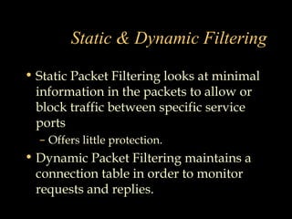 Static & Dynamic Filtering
• Static Packet Filtering looks at minimal
information in the packets to allow or
block traffic between specific service
ports
– Offers little protection.
• Dynamic Packet Filtering maintains a
connection table in order to monitor
requests and replies.
 