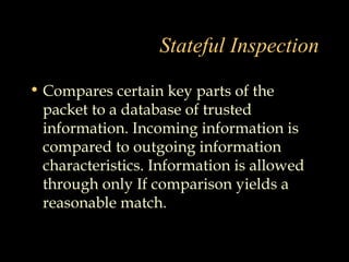 Stateful Inspection
• Compares certain key parts of the
packet to a database of trusted
information. Incoming information is
compared to outgoing information
characteristics. Information is allowed
through only If comparison yields a
reasonable match.
 