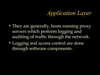 Application Layer
• They are generally, hosts running proxy
servers which perform logging and
auditing of traffic through the network.
• Logging and access control are done
through software components.
 