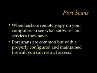 Port Scans
• When hackers remotely spy on your
computers to see what software and
services they have.
• Port scans are common but with a
properly configured and maintained
firewall you can restrict access.
 