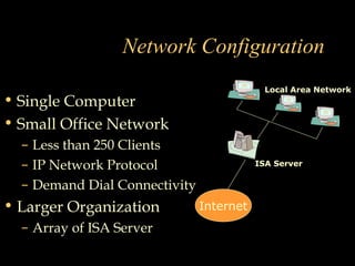 Network Configuration
• Single Computer
• Small Office Network
– Less than 250 Clients
– IP Network Protocol
– Demand Dial Connectivity
• Larger Organization
– Array of ISA Server
Internet
ISA Server
Local Area Network
 
