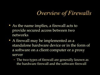 Overview of Firewalls
• As the name implies, a firewall acts to
provide secured access between two
networks
• A firewall may be implemented as a
standalone hardware device or in the form of
a software on a client computer or a proxy
server
– The two types of firewall are generally known as
the hardware firewall and the software firewall
 