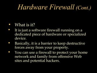 Hardware Firewall (Cont.)
• What is it?
 It is just a software firewall running on a
dedicated piece of hardware or specialized
device.
 Basically, it is a barrier to keep destructive
forces away from your property.
 You can use a firewall to protect your home
network and family from offensive Web
sites and potential hackers.
 