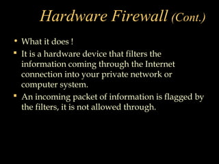 Hardware Firewall (Cont.)
• What it does !
 It is a hardware device that filters the
information coming through the Internet
connection into your private network or
computer system.
 An incoming packet of information is flagged by
the filters, it is not allowed through.
 