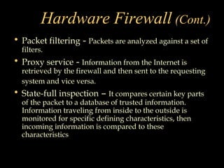 Hardware Firewall (Cont.)
• Packet filtering - Packets are analyzed against a set of
filters.
• Proxy service - Information from the Internet is
retrieved by the firewall and then sent to the requesting
system and vice versa.
• State-full inspection – It compares certain key parts
of the packet to a database of trusted information.
Information traveling from inside to the outside is
monitored for specific defining characteristics, then
incoming information is compared to these
characteristics.
 