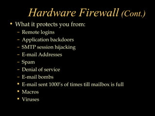 Hardware Firewall (Cont.)
• What it protects you from:
– Remote logins
– Application backdoors
– SMTP session hijacking
– E-mail Addresses
– Spam
– Denial of service
– E-mail bombs
 E-mail sent 1000’s of times till mailbox is full
 Macros
 Viruses
 