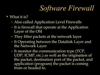 Software Firewall
• What it is?
– Also called Application Level Firewalls
– It is firewall that operate at the Application
Layer of the OSI
– They filter packets at the network layer
– It Operating between the Datalink Layer and
the Network Layer
– It monitor the communication type (TCP,
UDP, ICMP, etc.) as well as the origination of
the packet, destination port of the packet, and
application (program) the packet is coming
from or headed to.
 