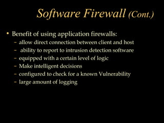 Software Firewall (Cont.)
• Benefit of using application firewalls:
– allow direct connection between client and host
– ability to report to intrusion detection software
– equipped with a certain level of logic
– Make intelligent decisions
– configured to check for a known Vulnerability
– large amount of logging
 