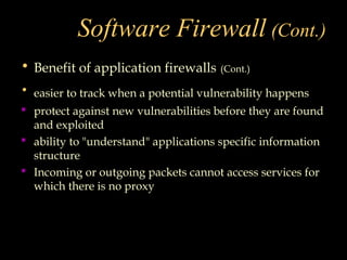 Software Firewall (Cont.)
• Benefit of application firewalls (Cont.)
• easier to track when a potential vulnerability happens
 protect against new vulnerabilities before they are found
and exploited
 ability to "understand" applications specific information
structure
 Incoming or outgoing packets cannot access services for
which there is no proxy
 