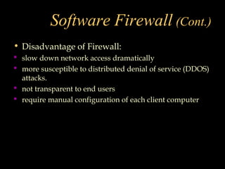 Software Firewall (Cont.)
• Disadvantage of Firewall:
 slow down network access dramatically
 more susceptible to distributed denial of service (DDOS)
attacks.
 not transparent to end users
 require manual configuration of each client computer
 