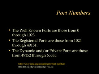 Port Numbers
• The Well Known Ports are those from 0
through 1023.
• The Registered Ports are those from 1024
through 49151.
• The Dynamic and/or Private Ports are those
from 49152 through 65535.
http://www.iana.org/assignments/port-numbers
ftp://ftp.isi.edu/in-notes/rfc1700.txt
 